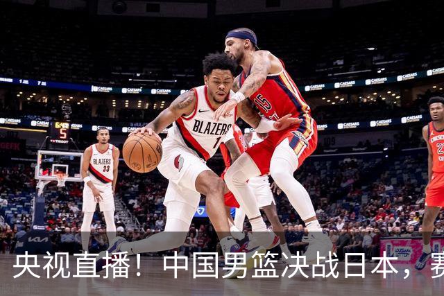 央视直播！中国男篮决战日本，赛前有3个好消息，赢球进决赛有戏